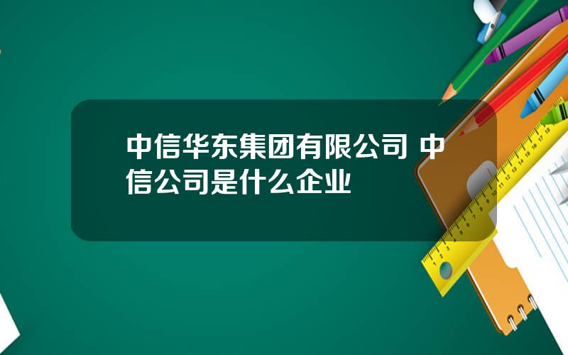 中信华东集团有限公司 中信公司是什么企业